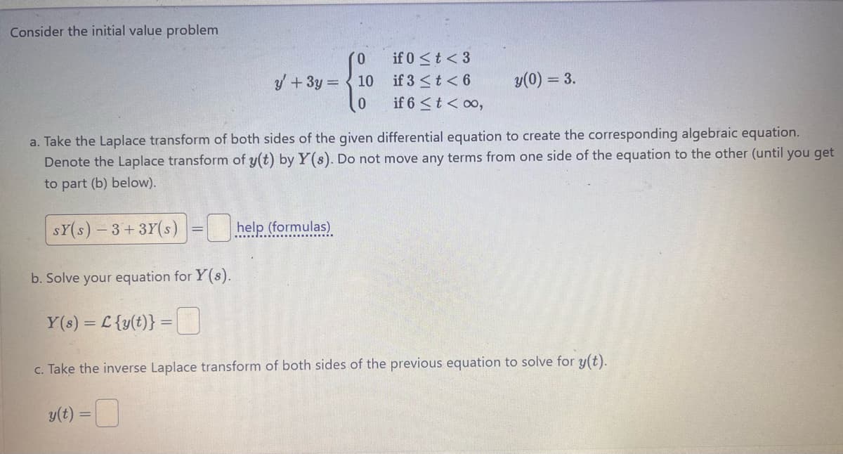 Consider the initial value problem
(0
y+3y=10
0
if 0 < t <3
if 3 <t<6
if 6 <t<00,
y(0) = 3.
a. Take the Laplace transform of both sides of the given differential equation to create the corresponding algebraic equation.
Denote the Laplace transform of y(t) by Y(s). Do not move any terms from one side of the equation to the other (until you get
to part (b) below).
SY(s)-3+3Y(s) help (formulas)
b. Solve your equation for Y(s).
Y(s) = £{y(t)} =
c. Take the inverse Laplace transform of both sides of the previous equation to solve for y(t).
y(t)