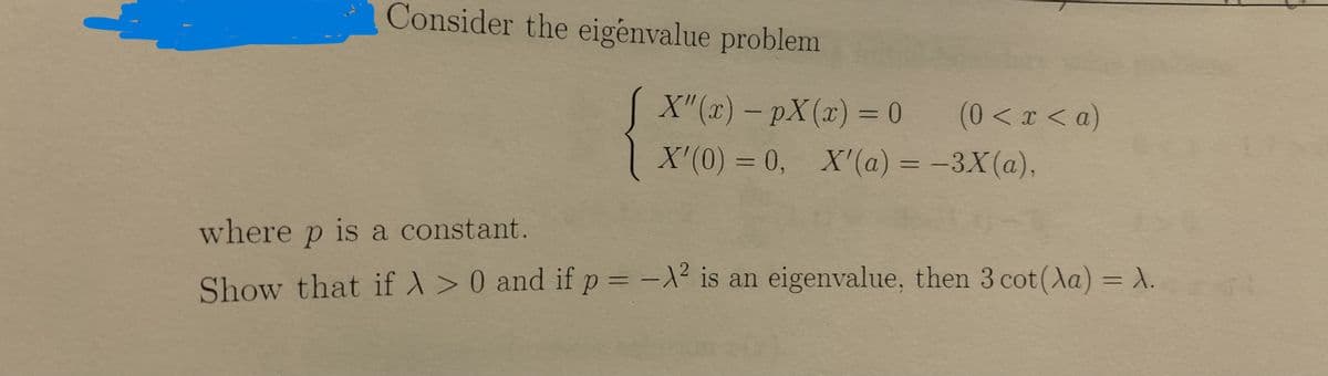 ### Eigenvalue Problem

Consider the eigenvalue problem

\[ 
\begin{cases} 
X''(x) - pX(x) = 0 & (0 < x < a) \\ 
X'(0) = 0, & X'(a) = -3X(a), 
\end{cases}
\]

where \( p \) is a constant. 

### Objective

Show that if \( \lambda > 0 \) and if \( p = -\lambda^2 \) is an eigenvalue, then \( 3 \cot (\lambda a) = \lambda \).