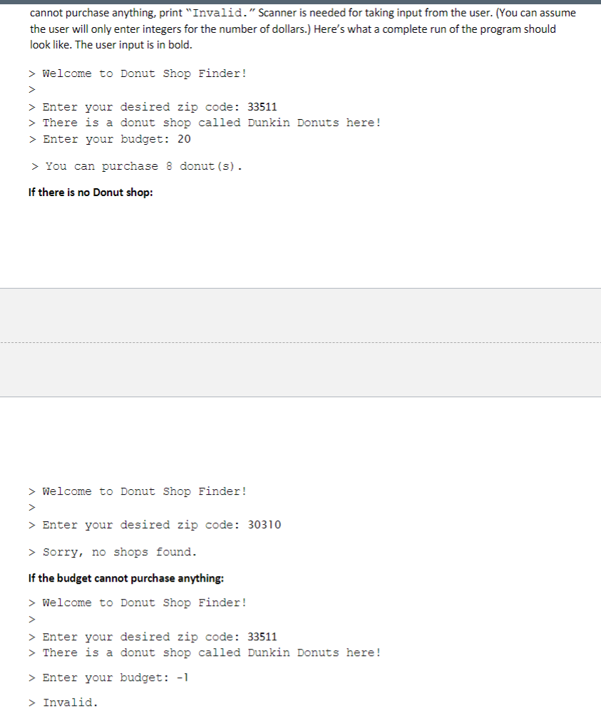 cannot purchase anything, print "Invalid." Scanner is needed for taking input from the user. (You can assume
the user will only enter integers for the number of dollars.) Here's what a complete run of the program should
look like. The user input is in bold.
> Welcome to Donut Shop Finder!
>
> Enter your desired zip code: 33511
> There is a donut shop called Dunkin Donuts here!
> Enter your budget: 20
> You can purchase 8 donut (s).
If there is no Donut shop:
> Welcome to Donut Shop Finder!
> Enter your desired zip code: 30310
> Sorry, no shops found.
If the budget cannot purchase anything:
> Welcome to Donut Shop Finder!
>
> Enter your desired zip code: 33511
> There is a donut shop called Dunkin Donuts here!
> Enter your budget: -1
> Invalid.