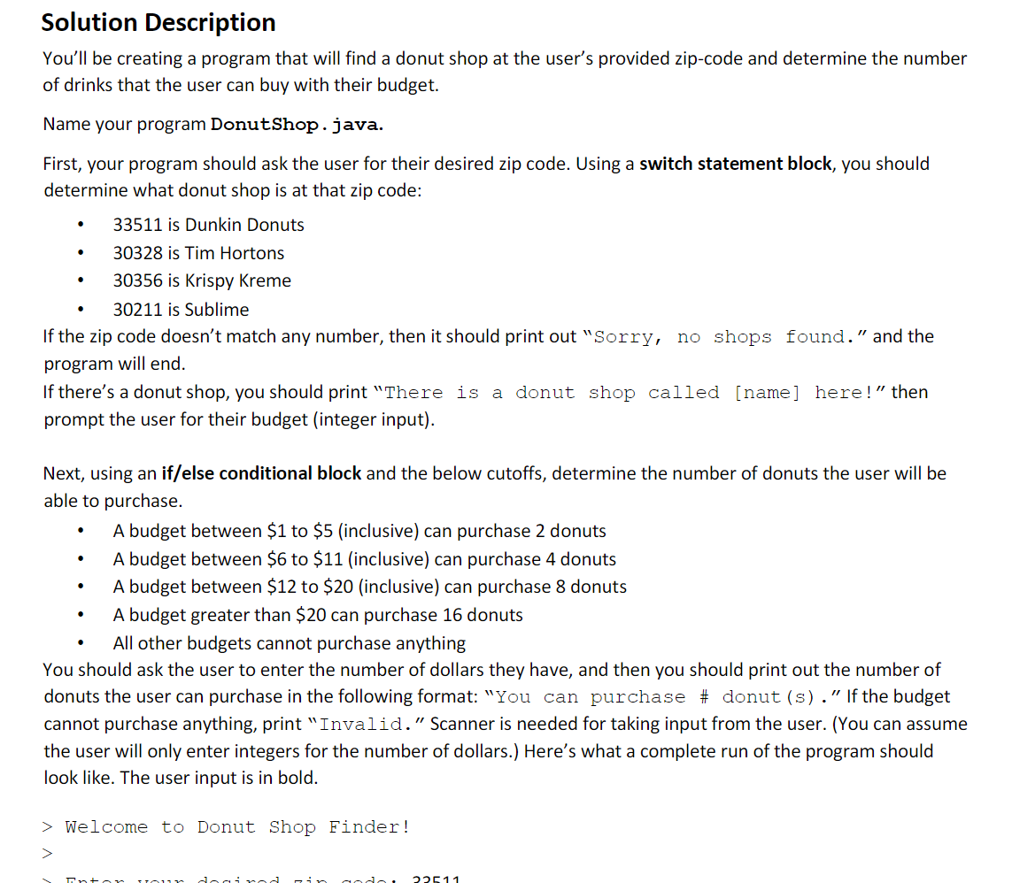 Solution Description
You'll be creating a program that will find a donut shop at the user's provided zip-code and determine the number
of drinks that the user can buy with their budget.
Name your program DonutShop.java.
First, your program should ask the user for their desired zip code. Using a switch statement block, you should
determine what donut shop is at that zip code:
33511 is Dunkin Donuts
30328 is Tim Hortons
30356 is Krispy Kreme
30211 is Sublime
If the zip code doesn't match any number, then it should print out "Sorry, no shops found." and the
program will end.
•
●
·
If there's a donut shop, you should print "There is a donut shop called [name] here!" then
prompt the user for their budget (integer input).
Next, using an if/else conditional block and the below cutoffs, determine the number of donuts the user will be
able to purchase.
.
.
A budget between $1 to $5 (inclusive) can purchase 2 donuts
A budget between $6 to $11 (inclusive) can purchase 4 donuts
A budget between $12 to $20 (inclusive) can purchase 8 donuts
A budget greater than $20 can purchase 16 donuts
All other budgets cannot purchase anything
You should ask the user to enter the number of dollars they have, and then you should print out the number of
donuts the user can purchase in the following format: "You can purchase # donut (s)." If the budget
cannot purchase anything, print "Invalid." Scanner is needed for taking input from the user. (You can assume
the user will only enter integers for the number of dollars.) Here's what a complete run of the program should
look like. The user input is in bold.
> Welcome to Donut Shop Finder!
>
Intor you
in godo: 22511