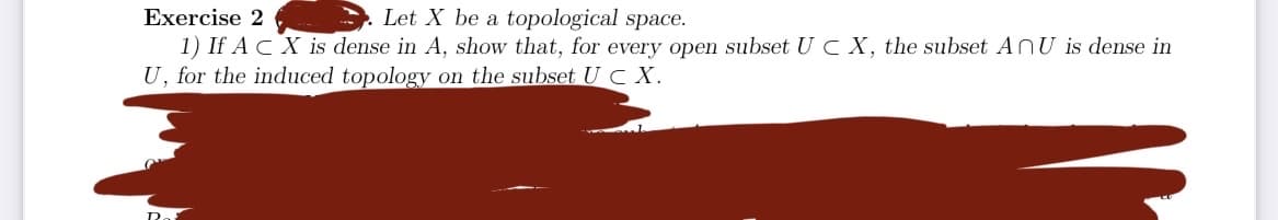 Exercise 2
Let X be a topological space.
1) If A CX is dense in A, show that, for every open subset UC X, the subset AnU is dense in
U, for the induced topology on the subset UC X.