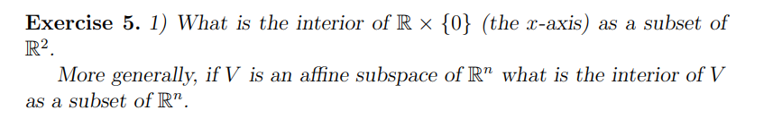 Exercise 5. 1) What is the interior of R × {0} (the x-axis) as a subset of
R².
More generally, if V is an affine subspace of R" what is the interior of V
as a subset of R".