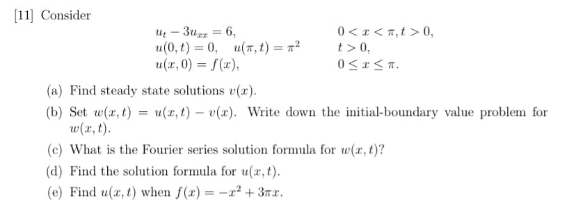 [11] Consider
0<x<,t> 0,
Ut 3uxx = 6,
u(0, t) = 0,
u(π, t) = π²
t> 0,
u(x,0) = f(x),
0≤x≤n.
(a) Find steady state solutions v(x).
(b) Set w(x, t) = u(x, t) - v(x). Write down the initial-boundary value problem for
w(x, t).
(c) What is the Fourier series solution formula for w(x, t)?
(d) Find the solution formula for u(x, t).
(e) Find u(x, t) when f(x) = -x² + 3nx.