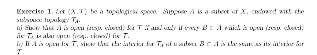 Exercise 1. Let (X,T) be a topological space. Suppose A is a subset of X, endowed with the
subspace topology TA-
a) Show that A is open (resp. closed) for T if and only if every B C A which is open (resp. closed)
for TA is also open (resp. closed) for T.
b) If A is open for T, show that the interior for TA of a subset BCA is the same as its interior for
T.