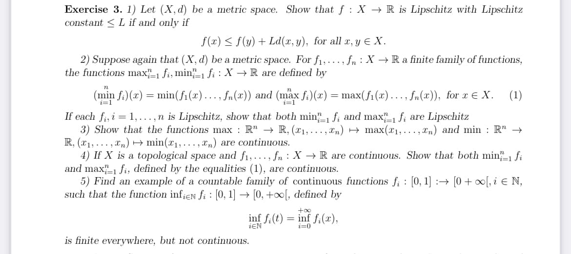 Exercise 3. 1) Let (X, d) be a metric space. Show that f: X → R is Lipschitz with Lipschitz
constant L if and only if
f(x) ≤ f(y) + Ld(x, y), for all x, y ≤ X.
2) Suppose again that (X, d) be a metric space. For f₁, fn X→ Ra finite family of functions,
the functions max 1 fi, min-1 fi: X → R are defined by
n
(min fi)(x) = min(f₁(x)….., fn(x)) and (max fi)(x) = max(ƒ₁(x)…..,‚ ƒn(x)), for x € X. (1)
If each fi, i = 1,...,n is Lipschitz, show that both min-1 fi and max 1 fi are Lipschitz
3) Show that the functions max : R → R, (x₁,...,xn) → max(x₁,...,xn) and min: R" →
R, (x₁,...,xn) → min(x₁,...,xn) are continuous.
4) If X is a topological space and f₁,..., fn X → R are continuous. Show that both min-1 fi
and max 1 fi, defined by the equalities (1), are continuous.
5) Find an example of a countable family of continuous functions fi: [0, 1] → [0 + ∞[, i € N,
such that the function infien fi : [0, 1] → [0, +∞[, defined by
inf fi(t)
ŻEN
is finite everywhere, but not continuous.
=
+∞o
inf fi(x),
i=0