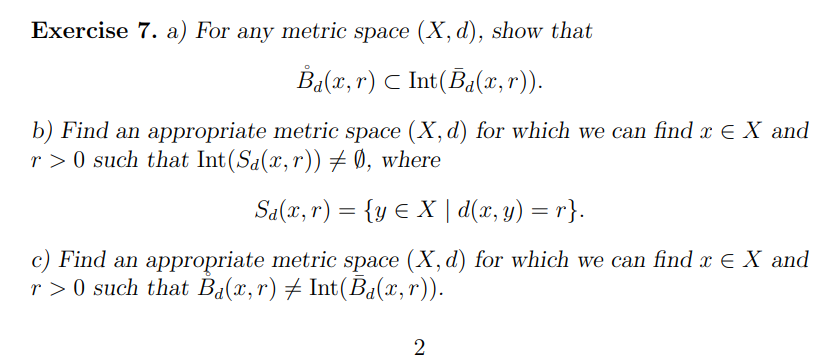 Exercise 7. a) For any metric space (X, d), show that
B₁(x, r) C Int(Ba(x,r)).
b) Find an appropriate metric space (X, d) for which we can find x = X and
r> 0 such that Int(S₁(x,r)) ‡ Ø, where
Sa(x, r) = {y ≤ X | d(x, y) = r}.
c) Find an appropriate metric space (X, d) for which we can find x = X and
r>0 such that Ba(x, r) ‡ Int(Ba(x,r)).
2