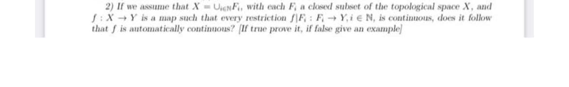 2) If we assume that X = UENF, with each F, a closed subset of the topological space X, and
f: X→Y is a map such that every restriction fF: F→Y,ie N, is continuous, does it follow
that f is automatically continuous? [If true prove it, if false give an example]