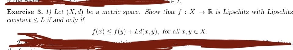 Exercise 3. 1) Let (X, d) be a metric space. Show that f: X→ R is Lipschitz with Lipschitz
constant L if and only if
f(x) ≤ f(y) + Ld(x, y), for all x, y € X.