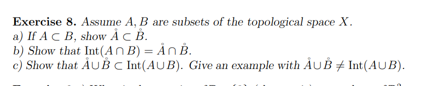 Exercise 8. Assume A, B are subsets of the topological space X.
a) If AC B, show Å C B.
b) Show that Int(An B) = Ån B.
O
c) Show that ÅUB C Int(AUB). Give an example with ÂµÅ ‡ Int(AUB).