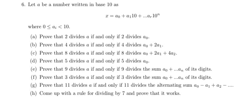 6. Let a be a number written in base 10 as
x = ao + a110 +..a, 10"
where 0 < a; < 10.
(a) Prove that 2 divides a if and only if 2 divides ao.
(b) Prove that 4 divides a if and only if 4 divides ao +2a1.
(c) Prove that 8 divides a if and only if 8 divides ao + 2a1 + 4a2.
(d) Prove that 5 divides a if and only if 5 divides ao.
(e) Prove that 9 divides a if and only if 9 divides the sum ao + ..an of its digits.
(f) Prove that 3 divides a if and only if 3 divides the sum ao + ...an of its digits.
(g) Prove that 11 divides a if and only if 11 divides the alternating sum ao – a1 + az ·
(h) Come up with a rule for dividing by 7 and prove that it works.
