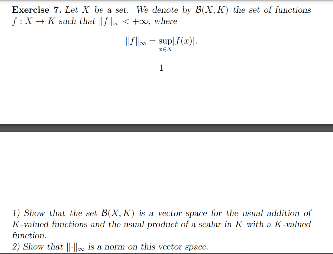 Exercise 7. Let X be a set. We denote by B(X, K) the set of functions
f : X → K such that ||f||∞ < +∞, where
||f||∞ = sup|f(x)|.
TEX
1
1) Show that the set B(X, K) is a vector space for the usual addition of
K-valued functions and the usual product of a scalar in K with a K-valued
function.
2) Show that ||-||∞ is a norm on this vector space.