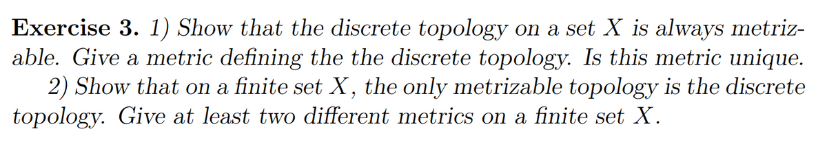 Exercise 3. 1) Show that the discrete topology on a set X is always metriz-
able. Give a metric defining the the discrete topology. Is this metric unique.
2) Show that on a finite set X, the only metrizable topology is the discrete
topology. Give at least two different metrics on a finite set X.