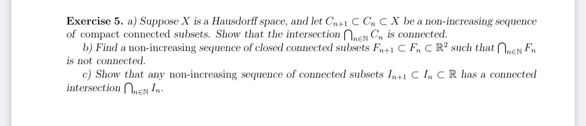 Exercise 5. a) Suppose X is a Hausdorff space, and let Cn+1 C Cn C X be a non-increasing sequence
of compact connected subsets. Show that the intersection EN Cn is connected.
b) Find a non-increasing sequence of closed connected subsets Fn+1 C F C R² such that nen Fn
is not connected.
c) Show that any non-increasing sequence of connected subsets In+1 C In CR has a connected
intersection EN In.