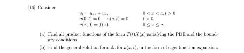 [16] Consider
Ut = Uxx + Uxy
0<x<a,t> 0,
u(0, t) = 0, u(a, t) = 0,
u(x,0) = f(x),
t> 0,
0≤x≤a.
(a) Find all product functions of the form T(t)X(r) satisfying the PDE and the bound-
ary conditions.
(b) Find the general solution formula for u(x, t), in the form of eigenfunction expansion.