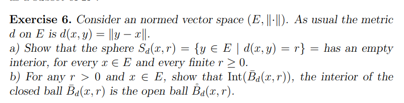 Exercise 6. Consider an normed vector space (E, ||·||). As usual the metric
d on E is d(x, y) = ||y — x||.
a) Show that the sphere Sa(x,r)
{y € E | d(x, y) = r} = has an empty
interior, for every x EE and every finite r≥ 0.
b) For any r> 0 and x € E, show that Int(Ba(x,r)), the interior of the
closed ball B₁(x,r) is the open ball B₁(x, r).
=