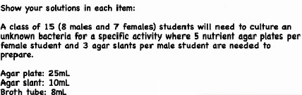 Show your solutions in each item:
A class of 15 (8 males and 7 females) students will need to culture an
unknown bacteria for a specific activity where 5 nutrient agar plates per
female student and 3 agar slants per male student are needed to
prepare.
Agar plate: 25mL
Agar slant: 10mL
Breth tube: 8ml
