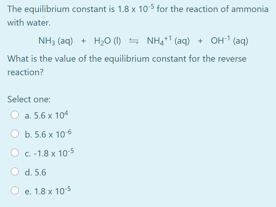 The equilibrium constant is 1.8 x 10-5 for the reaction of ammonia
with water.
NH3 (aq) + H20 (1) S NH4+1 (aq) + OH1(aq)
What is the value of the equilibrium constant for the reverse
reaction?
Select one:
а. 5.6 х 104
b. 5.6 x 10-6
О с. -1.8 х 10-5
O d. 5.6
Ое. 1.8 х 10-5
