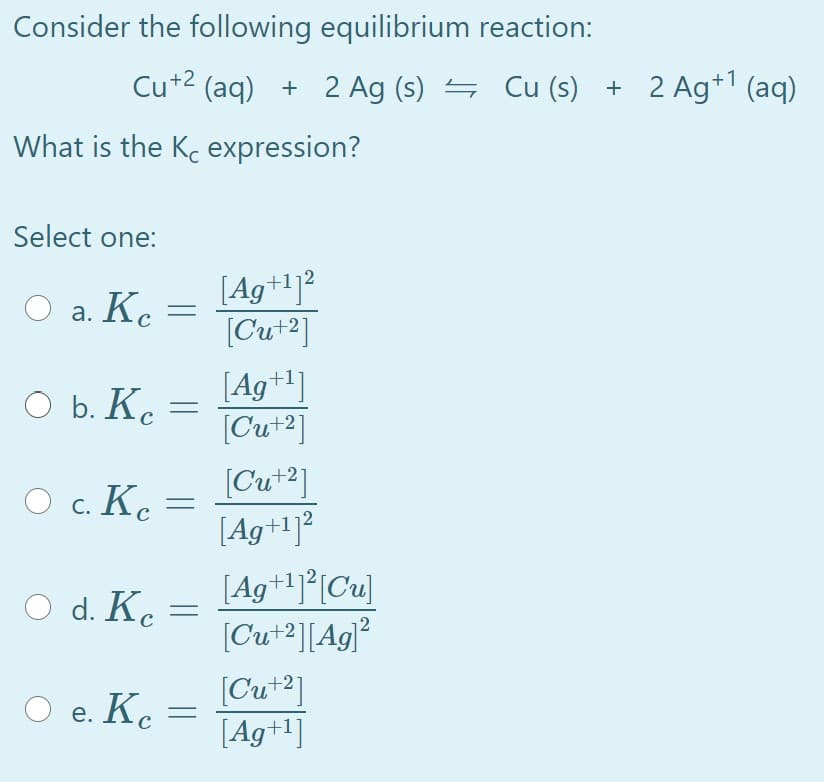 Consider the following equilibrium reaction:
Cu+2 (aq) + 2 Ag (s) =
Cu (s) + 2 Ag*1 (aq)
What is the Kc expression?
Select one:
[Ag+1]²
[Cut2]
O a. Ke
[Ag+1]
O b. K. =
[Cut2]
[Cut2]
[Ag+1]²
,+2
O c. Ke =
[Ag+1]*[Cu]
[Cu+2][Ag]?
O d. Ke
[Cu+2]
[Ag+1]
O e. Kc
