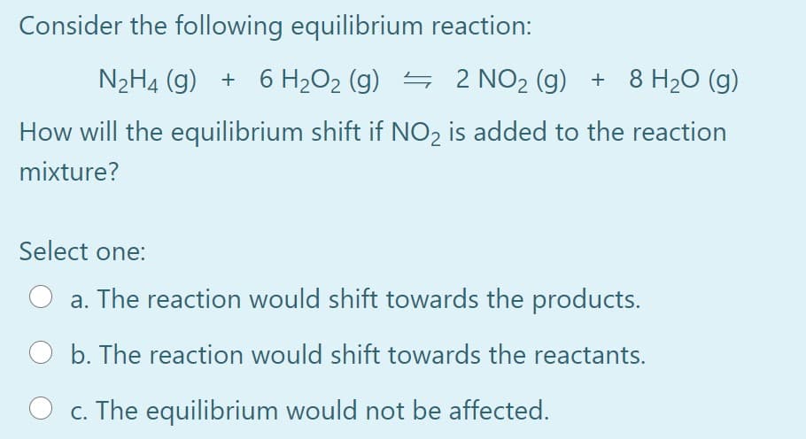 Consider the following equilibrium reaction:
N2H4 (g) + 6 H2O2 (g) = 2 NO2 (g) + 8 H20 (g)
How will the equilibrium shift if NO2 is added to the reaction
mixture?
Select one:
a. The reaction would shift towards the products.
b. The reaction would shift towards the reactants.
c. The equilibrium would not be affected.
