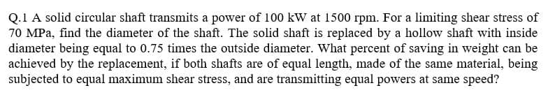 Q.1 A solid circular shaft transmits a power of 100 kW at 1500 rpm. For a limiting shear stress of
70 MPa, find the diameter of the shaft. The solid shaft is replaced by a hollow shaft with inside
diameter being equal to 0.75 times the outside diameter. What percent of saving in weight can be
achieved by the replacement, if both shafts are of equal length, made of the same material, being
subjected to equal maximum shear stress, and are transmitting equal powers at same speed?
