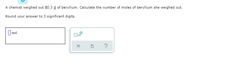 A chemist weighed out 80.3 g of beryllium. Calculate the number of moles of beryllium she weighed out.
Round your answer to 3 significant digits.
|mol
?
