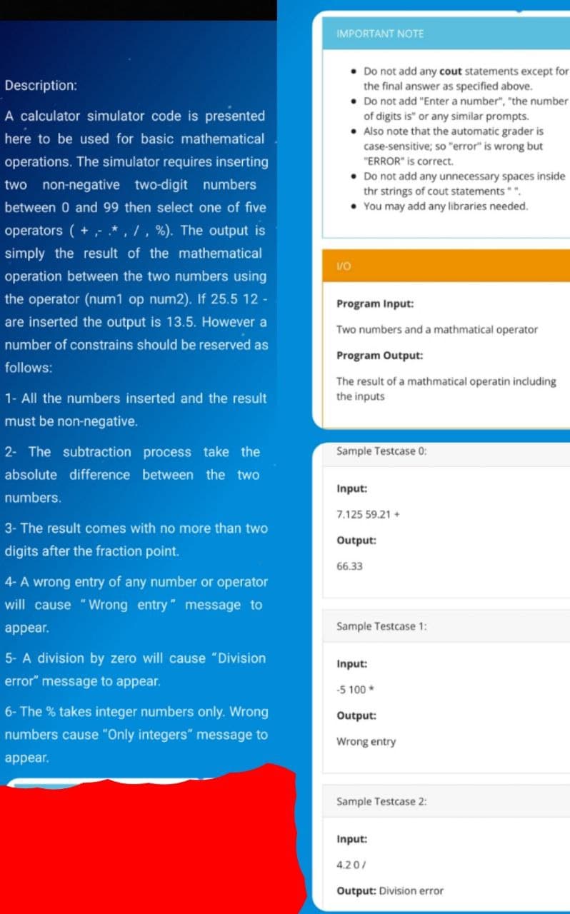 IMPORTANT NOTE
• Do not add any cout statements except for
the final answer as specified above.
• Do not add "Enter a number", "the number
of digits is" or any similar prompts.
• Also note that the automatic grader is
Description:
A calculator simulator code is presented
here to be used for basic mathematical
case-sensitive; so "error" is wrong but
"ERROR" is correct.
• Do not add any unnecessary spaces inside
thr strings of cout statements" ".
• You may add any libraries needed.
operations. The simulator requires inserting
two non-negative two-digit numbers
between 0 and 99 then select one of five
operators ( +- *, /, %). The output is
simply the result of the mathematical
operation between the two numbers using
the operator (num1 op num2). If 25.5 12 -
Program Input:
are inserted the output is 13.5. However a
Two numbers and a mathmatical operator
number of constrains should be reserved as
Program Output:
follows:
The result of a mathmatical operatin including
1- All the numbers inserted and the result
the inputs
must be non-negative.
2- The subtraction process take the
Sample Testcase 0:
absolute difference between the two
Input:
numbers.
7.125 59.21 +
3- The result comes with no more than two
Output:
digits after the fraction point.
66.33
4- A wrong entry of any number or operator
will cause "Wrong entry" message to
appear.
Sample Testcase 1:
5- A division by zero will cause "Division
Input:
error" message to appear.
-5 100 *
6- The % takes integer numbers only. Wrong
Output:
numbers cause "Only integers" message to
Wrong entry
appear.
Sample Testcase 2:
Input:
4.20/
Output: Division error
