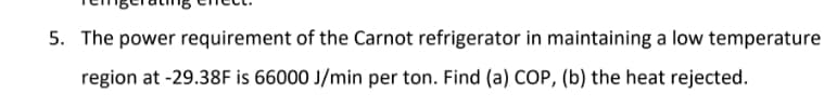 5. The power requirement of the Carnot refrigerator in maintaining a low temperature
region at -29.38F is 66000 J/min per ton. Find (a) COP, (b) the heat rejected.
