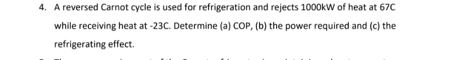 4. A reversed Carnot cycle is used for refrigeration and rejects 1000kW of heat at 670
while receiving heat at -23C. Determine (a) COP, (b) the power required and (c) the
refrigerating effect.
