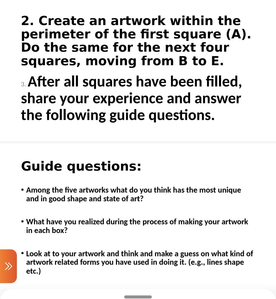 2. Create an artwork within the
perimeter of the first square (A).
Do the same for the next four
squares, moving from B to E.
3. After all squares have been filled,
share your experience and answer
the following guide questions.
Guide questions:
• Among the five artworks what do you think has the most unique
and in good shape and state of art?
• What have you realized during the process of making your artwork
in each box?
• Look at to your artwork and think and make a guess on what kind of
artwork related forms you have used in doing it. (e.g., lines shape
etc.)
