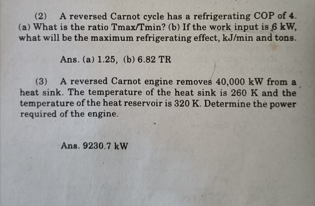 A reversed Carnot cycle has a refrigerating COP of 4.
(a) What is the ratio Tmax/Tmin? (b) If the work input is 6 kW,
what will be the maximum refrigerating effect, kJ/min and tons.
(2)
Ans. (a) 1.25, (b) 6.82 TR
A reversed Carnot engine removes 40,000 kW from a
(3)
heat sink. The temperature of the heat sink is 260 K and the
temperature of the heat reservoir is 320 K. Determine the power
required of the engine.
Ans. 9230.7 kW
