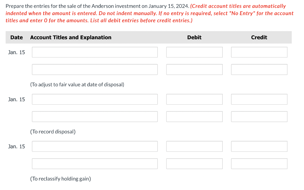 Prepare the entries for the sale of the Anderson investment on January 15, 2024. (Credit account titles are automatically
indented when the amount is entered. Do not indent manually. If no entry is required, select "No Entry" for the account
titles and enter O for the amounts. List all debit entries before credit entries.)
Date Account Titles and Explanation
Jan. 15
Jan. 15
Jan. 15
(To adjust to fair value at date of disposal)
(To record disposal)
(To reclassify holding gain)
Debit
Credit