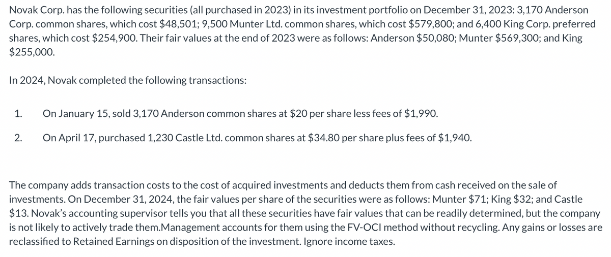 Novak Corp. has the following securities (all purchased in 2023) in its investment portfolio on December 31, 2023: 3,170 Anderson
Corp. common shares, which cost $48,501; 9,500 Munter Ltd. common shares, which cost $579,800; and 6,400 King Corp. preferred
shares, which cost $254,900. Their fair values at the end of 2023 were as follows: Anderson $50,080; Munter $569,300; and King
$255,000.
In 2024, Novak completed the following transactions:
On January 15, sold 3,170 Anderson common shares at $20 per share less fees of $1,990.
2. On April 17, purchased 1,230 Castle Ltd. common shares at $34.80 per share plus fees of $1,940.
1.
The company adds transaction costs to the cost of acquired investments and deducts them from cash received on the sale of
investments. On December 31, 2024, the fair values per share of the securities were as follows: Munter $71; King $32; and Castle
$13. Novak's accounting supervisor tells you that all these securities have fair values that can be readily determined, but the company
is not likely to actively trade them.Management accounts for them using the FV-OCI method without recycling. Any gains or losses are
reclassified to Retained Earnings on disposition of the investment. Ignore income taxes.