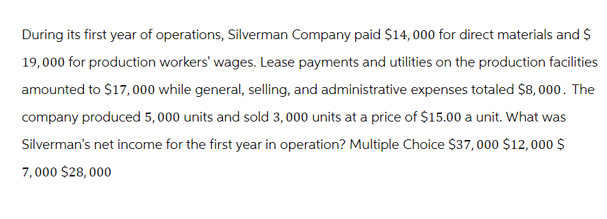 During its first year of operations, Silverman Company paid $14,000 for direct materials and $
19,000 for production workers' wages. Lease payments and utilities on the production facilities
amounted to $17,000 while general, selling, and administrative expenses totaled $8,000. The
company produced 5,000 units and sold 3,000 units at a price of $15.00 a unit. What was
Silverman's net income for the first year in operation? Multiple Choice $37,000 $12,000 $
7,000 $28,000