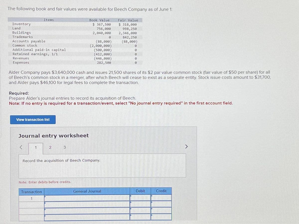 The following book and fair values were available for Beech Company as of June 1:
Fair Value
Book Value
$367,500
$ 318,000
998,250
756,000
2,040,000 2,346,000
842,250
(88,000)
Inventory
Land
Buildings
Trademarks
Accounts payable
Common stock
Items
Additional paid-in capital
Retained earnings, 1/1
Revenues
Expenses
Alder Company pays $3,640,000 cash and issues 21,500 shares of its $2 par value common stock (fair value of $50 per share) for all
of Beech's common stock in a merger, after which Beech will cease to exist as a separate entity. Stock issue costs amount to $31,700,
and Alder pays $46,100 for legal fees to complete the transaction.
View transaction list
Required:
Prepare Alder's journal entries to record its acquisition of Beech.
Note: If no entry is required for a transaction/event, select "No journal entry required" in the first account field.
Journal entry worksheet
1
2
Transaction
1
(88,000)
(2,000,000)
(500,000)
(412,000)
(446,000)
282,500
3
Record the acquisition of Beech Company.
Note: Enter debits before credits.
0
0
0
0
General Journal
Debit
Credit