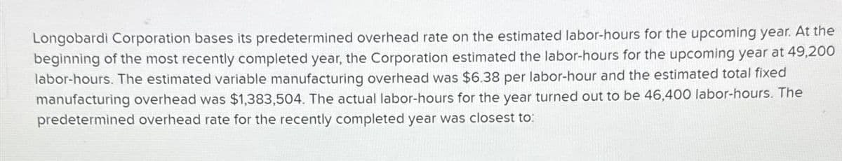 Longobardi Corporation bases its predetermined overhead rate on the estimated labor-hours for the upcoming year. At the
beginning of the most recently completed year, the Corporation estimated the labor-hours for the upcoming year at 49,200
labor-hours. The estimated variable manufacturing overhead was $6.38 per labor-hour and the estimated total fixed
manufacturing overhead was $1,383,504. The actual labor-hours for the year turned out to be 46,400 labor-hours. The
predetermined overhead rate for the recently completed year was closest to: