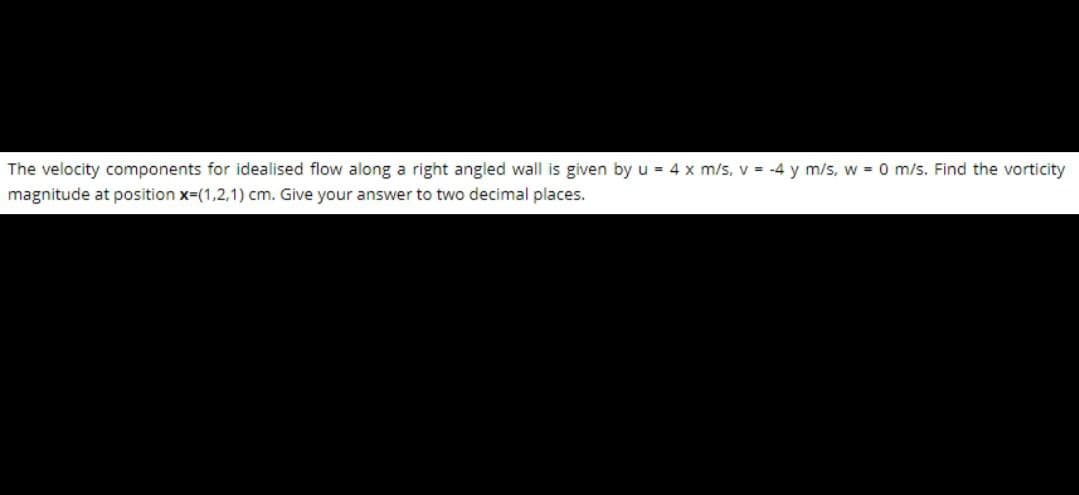 The velocity components for idealised flow along a right angled wall is given by u = 4 x m/s, v = -4 y m/s, w = 0 m/s. Find the vorticity
magnitude at position x=(1,2,1) cm. Give your answer to two decimal places.
