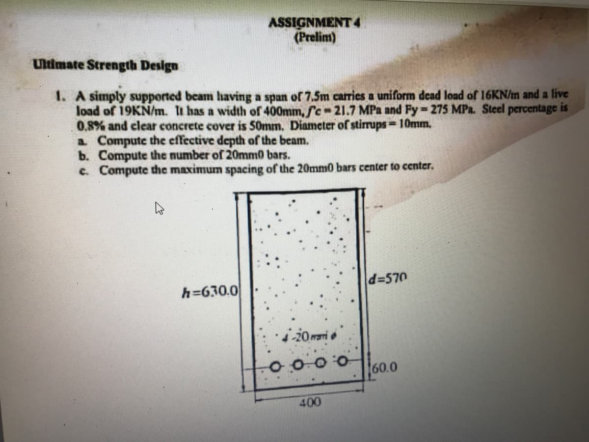 ASSIGNMENT 4
(Prelim)
Ultimate Strength Design
1. A simply supported beam having a span of 7.5m carries a uniform dead load of 16KN/m and a live
load of 19KN/m. i has a width of 400mm, fc-21.7 MPa and Fy 275 MPa. Steel percentage is
0.8% and clear concrete cover is S0mm. Diameter of stirrups 10mm,
a Compute the effective depth of the beam.
b. Compute the number of 20mm0 bars.
c. Compute the maximum spacing of the 20mm0 bars center to center.
d=570
h=630.0
20mari
00000
60.0
400
