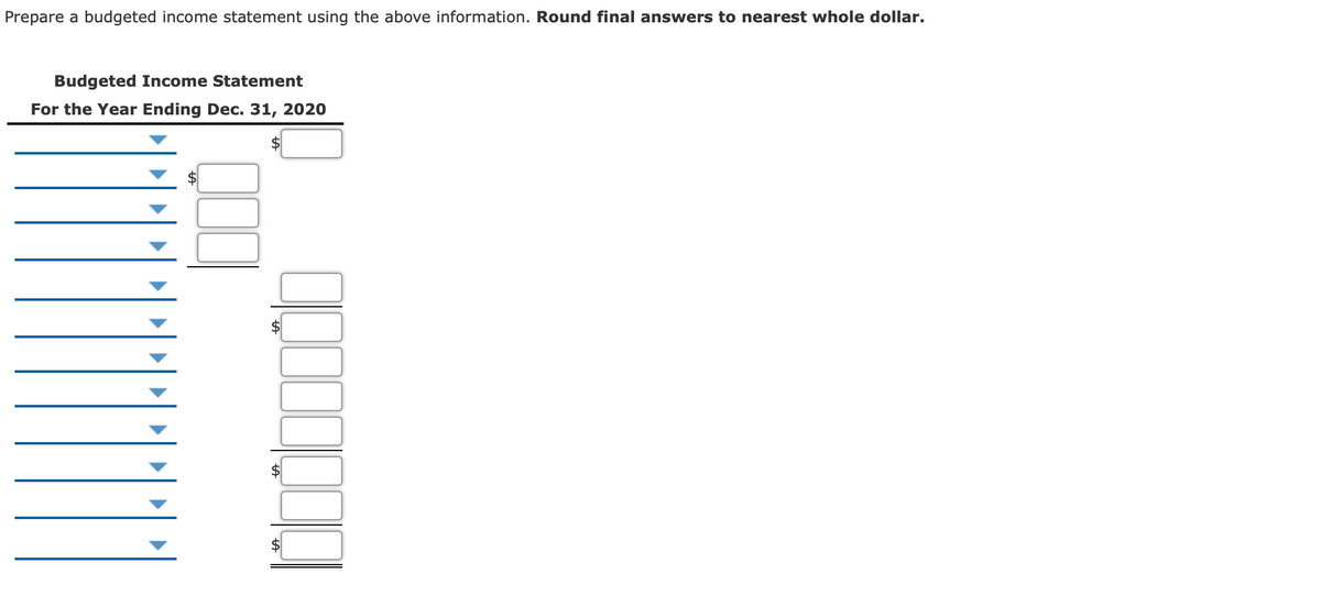 Prepare a budgeted income statement using the above information. Round final answers to nearest whole dollar.
Budgeted Income Statement
For the Year Ending Dec. 31, 2020
$
