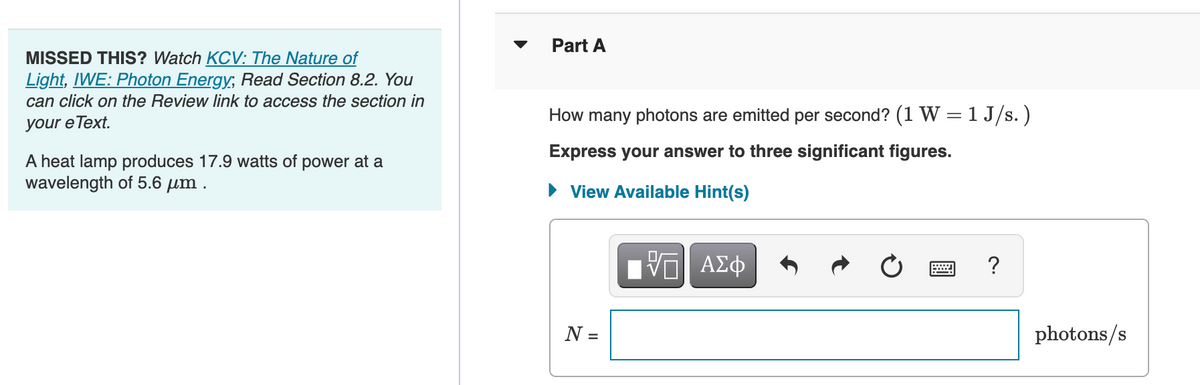 MISSED THIS? Watch KCV: The Nature of
Light, IWE: Photon Energy; Read Section 8.2. You
can click on the Review link to access the section in
your e Text.
A heat lamp produces 17.9 watts of power at a
wavelength of 5.6 μm.
Part A
How many photons are emitted per second? (1 W = 1J/s.)
Express your answer to three significant figures.
► View Available Hint(s)
N =
Τ—| ΑΣΦ
?
photons/s