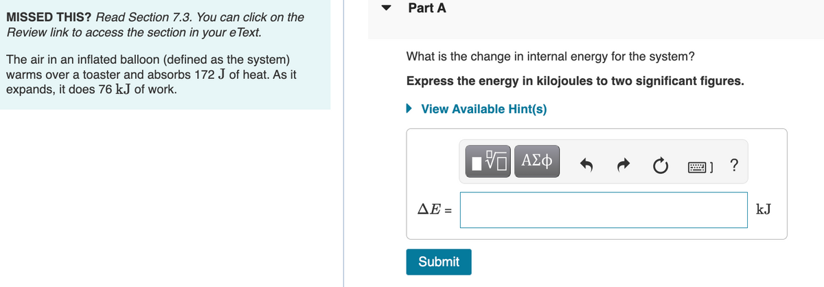 MISSED THIS? Read Section 7.3. You can click on the
Review link to access the section in your eText.
The air in an inflated balloon (defined as the system)
warms over a toaster and absorbs 172 J of heat. As it
expands, it does 76 kJ of work.
Part A
What is the change in internal energy for the system?
Express the energy in kilojoules to two significant figures.
► View Available Hint(s)
AE=
Submit
ΨΕ ΑΣΦ
?
kJ