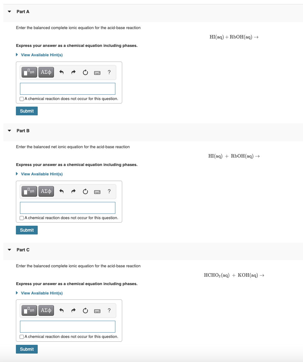 Part A
Enter the balanced complete ionic equation for the acid-base reaction
Express your answer as a chemical equation including phases.
► View Available Hint(s)
Submit
A chemical reaction does not occur for this question.
Part B
ΑΣΦ
Enter the balanced net ionic equation for the acid-base reaction
Express your answer as a chemical equation including phases.
► View Available Hint(s)
Submit
Part C
?
ΑΣΦ
A chemical reaction does not occur for this question.
Submit
?
Enter the balanced complete ionic equation for the acid-base reaction
Express your answer as a chemical equation including phases.
► View Available Hint(s)
ΑΣΦ
?
A chemical reaction does not occur for this question.
HI(aq) + RbOH(aq) →
HI(aq) + RbOH(aq) →
HCHO₂ (aq) + KOH(aq) →
