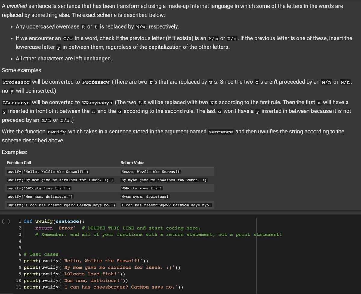 A uwuified sentence is sentence that has been transformed using a made-up Internet language in which some of the letters in the words are
replaced by something else. The exact scheme is described below:
Any uppercase/lowercase R or L is replaced by w/w, respectively.
• If we encounter an o/o in a word, check if the previous letter (if it exists) is an M/m or N/n. If the previous letter is one of these, insert the
lowercase letter y in between them, regardless of the capitalization of the other letters.
• All other characters are left unchanged.
Some examples:
Professor will be converted to Pwofessow (There are two r's that are replaced by w's. Since the two o's aren't proceeded by an M/n or N/n,
no y will be inserted.)
LLunoacyo will be converted to wwunyoacyo (The two L's will be replaced with two ws according to the first rule. Then the first o will have a
y inserted in front of it between then and the o according to the second rule. The last o won't have a y inserted in between because it is not
preceded by an M/m Or N/n.)
Write the function uwuify which takes in a sentence stored in the argument named sentence and then uwuifies the string according to the
scheme described above.
Examples:
Function Call
uwuify('Hello, Wolfie the Seawolf!')
uwuify( 'My mom gave me sardines for lunch. :(')
uwuify('LOLcats love fish!')
uwuify('Nom nom, delicious!')
uwuify('I can has cheezburger? CatMom says no.')
[ ]
Return Value
Hewwo, Wowfie the Seawowf!
My myom gave me sawdines fow wunch. :(
WOWcats wove fish!
Nyom nyom, dewicious!
I can has cheezbuwgew? CatMyom says nyo.
1 def uwuify (sentence):
2
return 'Error' # DELETE THIS LINE and start coding here.
3
# Remember: end all of your functions with a return statement, not a print statement!
4
5
6 # Test cases
7 print (uwuify('Hello, Wolfie the Seawolf!'))
8 print (uwuify('My mom gave me sardines for lunch. :('))
9 print (uwuify('LOLcats love fish!'))
10 print (uwuify('Nom nom, delicious!'))
11 print (uwuify('I can has cheezburger? CatMom says no.'))
