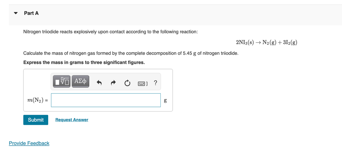 Part A
Nitrogen triiodide reacts explosively upon contact according to the following reaction:
Calculate the mass of nitrogen gas formed by the complete decomposition of 5.45 g of nitrogen triiodide.
Express the mass in grams to three significant figures.
m(N₂) =
Submit
Provide Feedback
ΑΣΦ
Request Answer
?
80
2NI3(s) → N₂(g) + 31₂(g)
g