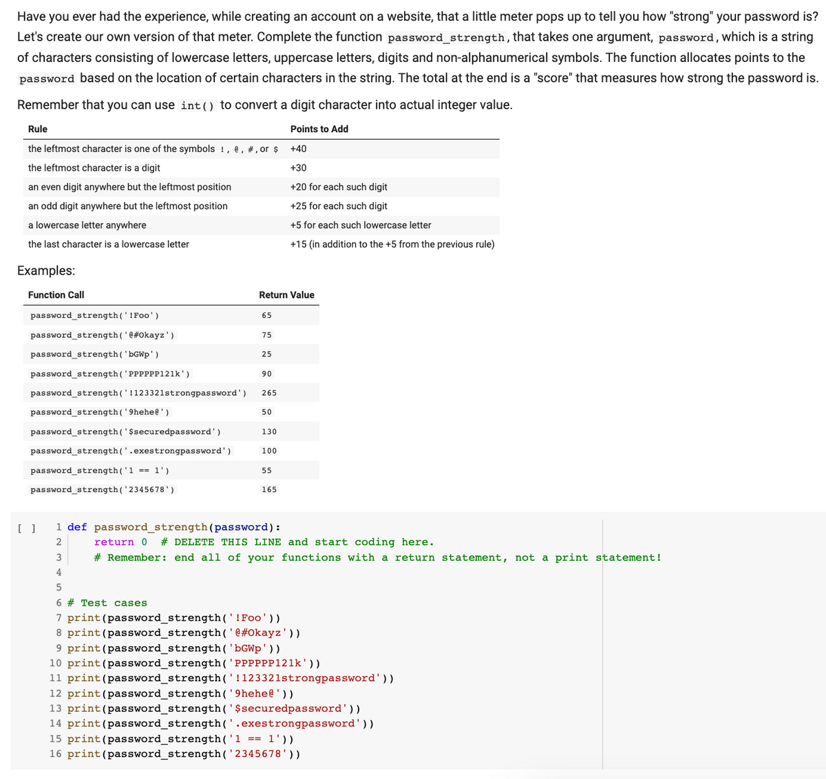 Have you ever had the experience, while creating an account on a website, that a little meter pops up to tell you how "strong" your password is?
Let's create our own version of that meter. Complete the function password_strength, that takes one argument, password, which is a string
of characters consisting of lowercase letters, uppercase letters, digits and non-alphanumerical symbols. The function allocates points to the
password based on the location of certain characters in the string. The total at the end is a "score" that measures how strong the password is.
Remember that you can use int() to convert a digit character into actual integer value.
Points to Add
+40
+30
+20 for each such digit
+25 for each such digit
+5 for each such lowercase letter
+15 (in addition to the +5 from the previous rule)
Rule
the leftmost character is one of the symbols !, e, #, or $
the leftmost character is a digit
an even digit anywhere but the leftmost position
an odd digit anywhere but the leftmost position
a lowercase letter anywhere
the last character is a lowercase letter
Examples:
Function Call
password_strength('! Foo')
password_strength('@#Okayz ' )
password_strength('bGWp')
password_strength ( 'PPPPPP121k')
password_strength('!123321strongpassword')
password_strength('9hehe@')
password_strength('$securedpassword')
password_strength('.exestrongpassword')
password_strength('1 == 1')
password_strength('2345678')
[ ]
Return Value
3
4
65
75
25
90
265
50
130
100
55
165
1 def password_strength (password):
2
return 0 # DELETE THIS LINE and start coding here.
# Remember: end all of your functions with a return statement, not a print statement!
5
6 # Test cases.
7 print (password_strength('! Foo'))
8 print (password_strength('@#Okayz'))
9 print (password_strength('bGWp'))
10 print (password_strength('PPPPPP121k'))
11 print (password_strength('!123321strongpassword'))
12 print (password_strength('9hehe@'))
13 print
(password_strength('$securedpassword'))
14 print (password_strength('.exestrongpassword'))
15 print (password_strength('1 == 1'))
16 print (password_strength('2345678'))