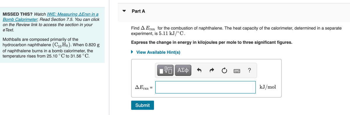 MISSED THIS? Watch IWE: Measuring AErxn in a
Bomb Calorimeter, Read Section 7.5. You can click
on the Review link to access the section in your
e Text.
Mothballs are composed primarily of the
hydrocarbon naphthalene (C₁0H8). When 0.820 g
of naphthalene burns in a bomb calorimeter, the
temperature rises from 25.10 °C to 31.56 °C.
Part A
Find A Erxn for the combustion of naphthalene. The heat capacity of the calorimeter, determined in a separate
experiment, is 5.11 kJ/°C.
Express the change in energy in kilojoules per mole to three significant figures.
► View Available Hint(s)
AErxn
Submit
=
VE ΑΣΦ
2
?
kJ/mol