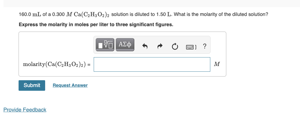 160.0 mL of a 0.300 M Ca(C₂H3O2)2 solution is diluted to 1.50 L. What is the molarity of the diluted solution?
Express the molarity in moles per liter to three significant figures.
ΤΙ ΑΣΦ
molarity (Ca(C₂H3O2)2) =
Submit
Provide Feedback
Request Answer
?
M