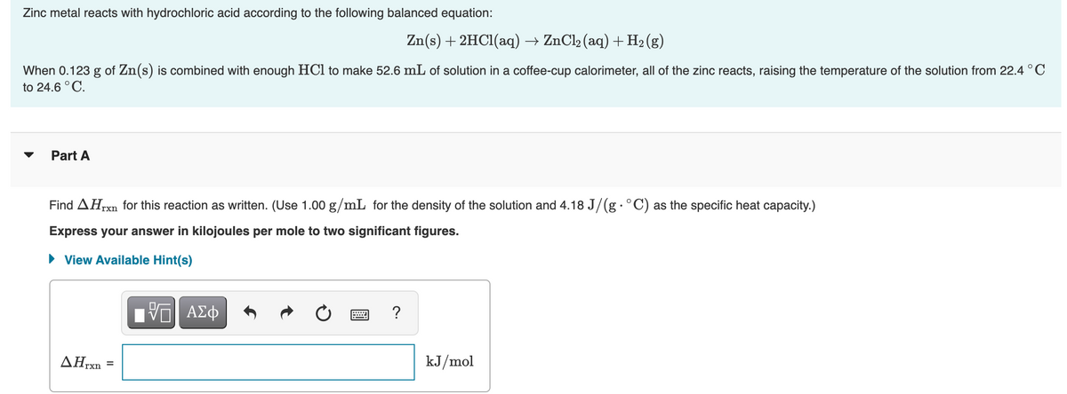 Zinc metal reacts with hydrochloric acid according to the following balanced equation:
Zn(s) + 2HCl(aq) → ZnCl₂ (aq) + H₂(g)
When 0.123 g of Zn(s) is combined with enough HCl to make 52.6 mL of solution in a coffee-cup calorimeter, all of the zinc reacts, raising the temperature of the solution from 22.4 °C
to 24.6 °C.
Part A
Find AHIxn for this reaction as written. (Use 1.00 g/mL for the density of the solution and 4.18 J/(g · °C) as the specific heat capacity.)
Express your answer in kilojoules per mole to two significant figures.
► View Available Hint(s)
AHrxn
=
VE ΑΣΦ
?
kJ/mol