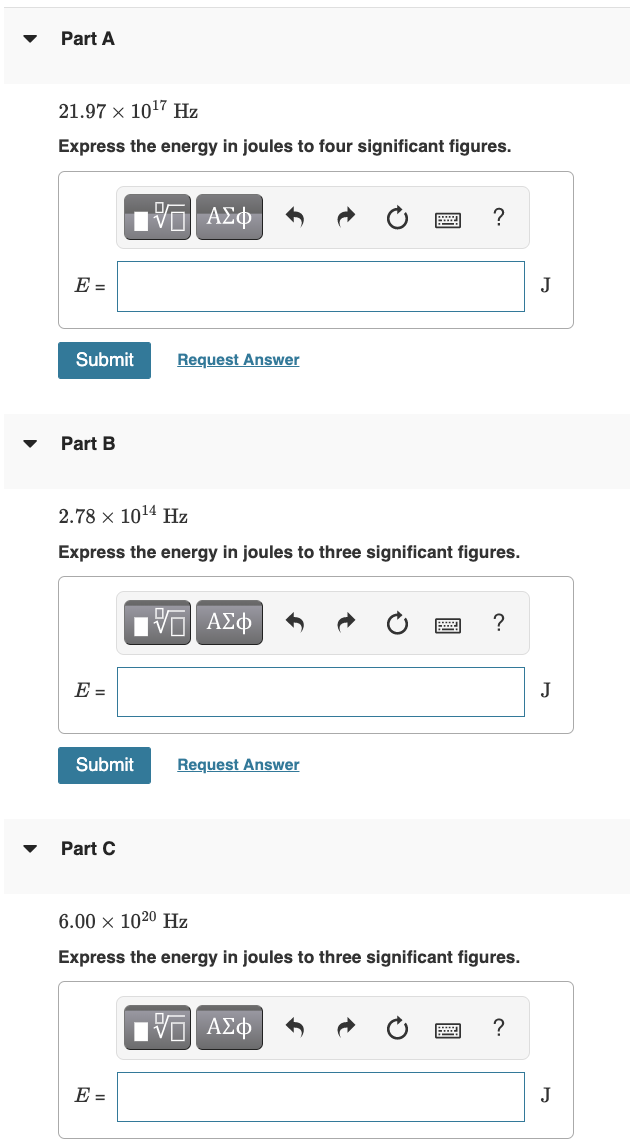 Part A
21.97 x 10¹7 Hz
Express the energy in joules to four significant figures.
E =
Submit
Part B
E =
Submit
2.78 x 10¹4 Hz
Express the energy in joules to three significant figures.
Part C
15. ΑΣΦ
Request Answer
E =
VE ΑΣΦ
Request Answer
?
6.00 × 102⁰ Hz
Express the energy in joules to three significant figures.
- ΑΣΦ
?
?
J
J
J