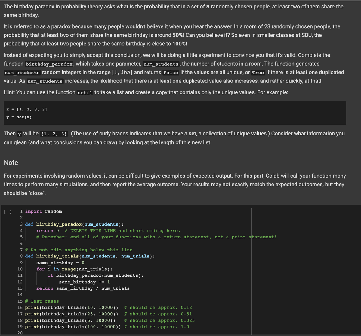 The birthday paradox in probability theory asks what is the probability that in a set of n randomly chosen people, at least two of them share the
same birthday.
It is referred to as a paradox because many people wouldn't believe it when you hear the answer. In a room of 23 randomly chosen people, the
probability that at least two of them share the same birthday is around 50%! Can you believe it? So even in smaller classes at SBU, the
probability that at least two people share the same birthday is close to 100%!
Instead of expecting you to simply accept this conclusion, we will be doing a little experiment to convince you that it's valid. Complete the
function birthday_paradox, which takes one parameter, num_students, the number of students in a room. The function generates
num_students random integers in the range [1, 365] and returns False if the values are all unique, or True if there is at least one duplicated
value. As num_students increases, the likelihood that there is at least one duplicated value also increases, and rather quickly, at that!
Hint: You can use the function set () to take a list and create a copy that contains only the unique values. For example:
x = [1, 2, 3, 3]
y = set (x)
Then y
will be {1, 2, 3}. (The use of curly braces indicates that we have a set, a collection of unique values.) Consider what information you
can glean (and what conclusions you can draw) by looking at the length of this new list.
Note
For experiments involving random values, it can be difficult to give examples of expected output. For this part, Colab will call your function many
times to perform many simulations, and then report the average outcome. Your results may not exactly match the expected outcomes, but they
should be "close".
[ ]
1 import random
2
3 def birthday_paradox (num_students):
4
5
6
7 # Do not edit anything below this line
8 def birthday_trials (num_students, num_trials):
9
10
11
12
13
14
15 # Test cases
16 print (birthday_trials (10, 10000)) # should be approx. 0.12
17 print (birthday_trials (23, 10000))
# should be approx. 0.51
# should be approx. 0.025
18 print (birthday_trials(5, 10000))
19 print (birthday_trials (100, 10000))
20
# should be approx. 1.0
return 0 # DELETE THIS LINE and start coding here.
# Remember: end all of your functions with a return statement, not a print statement!
same_birthday = 0
for i in range(num_trials):
if birthday_paradox (num_students):
same_birthday += 1
return same_birthday / num_trials