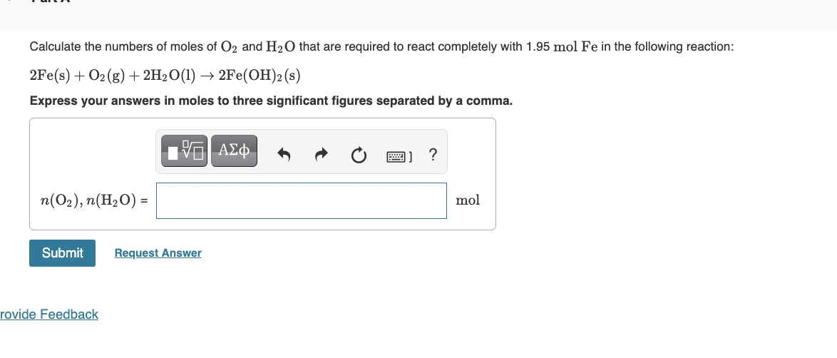 Calculate the numbers of moles of O₂ and H₂O that are required to react completely with 1.95 mol Fe in the following reaction:
2Fe(s) + O₂(g) + 2H₂O(1)→ 2Fe(OH)2 (s)
Express your answers in moles to three significant figures separated by a comma.
n(O2),n(H2O) =
Submit
rovide Feedback
15. ΑΣΦ
Request Answer
?
mol